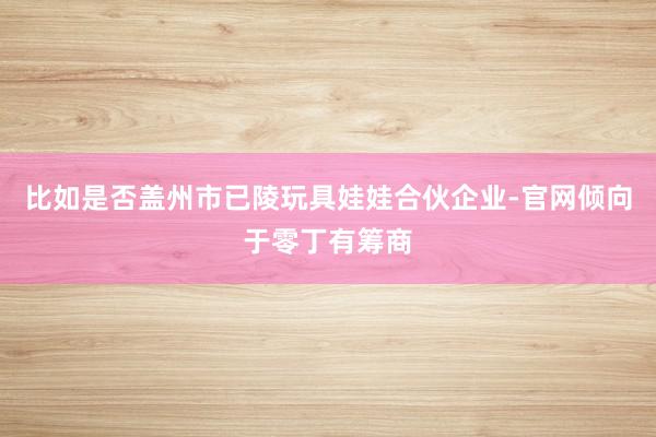 比如是否盖州市已陵玩具娃娃合伙企业-官网倾向于零丁有筹商